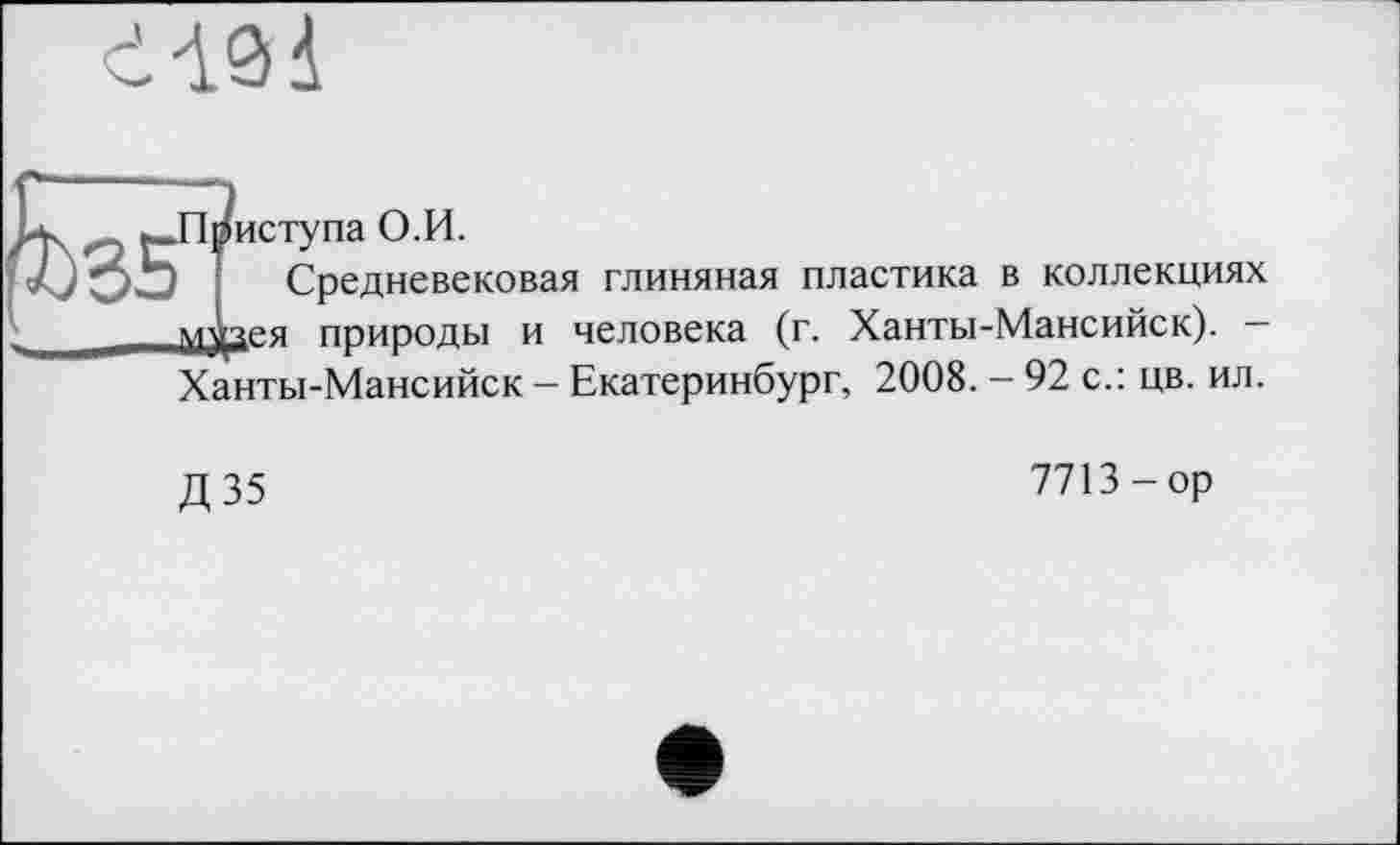 ﻿
іступа О.И.
Средневековая глиняная пластика в коллекциях ея природы и человека (г. Ханты-Мансийск). — Ханты-Мансийск - Екатеринбург, 2008. - 92 с.: цв. ил.
Д 35
7713-ор